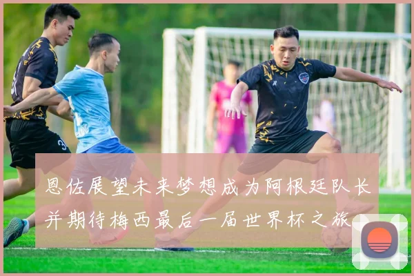 恩佐展望未来梦想成为阿根廷队长并期待梅西最后一届世界杯之旅