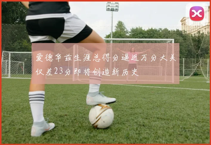 爱德华兹生涯总得分逼近万分大关仅差23分即将创造新历史