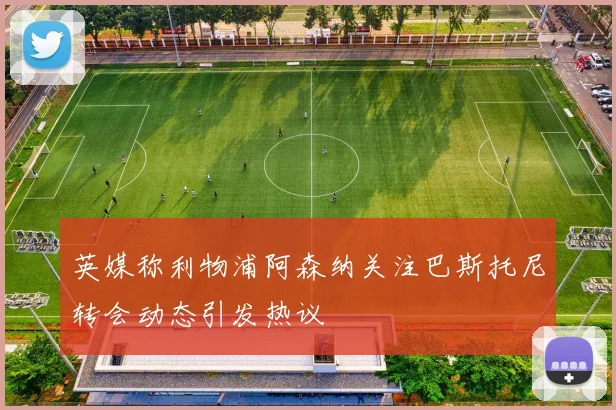 英媒称利物浦阿森纳关注巴斯托尼转会动态引发热议