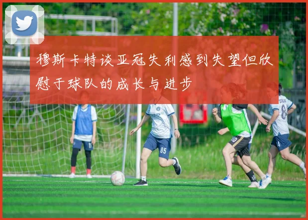 穆斯卡特谈亚冠失利感到失望但欣慰于球队的成长与进步