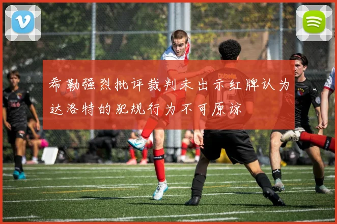 希勒强烈批评裁判未出示红牌认为达洛特的犯规行为不可原谅