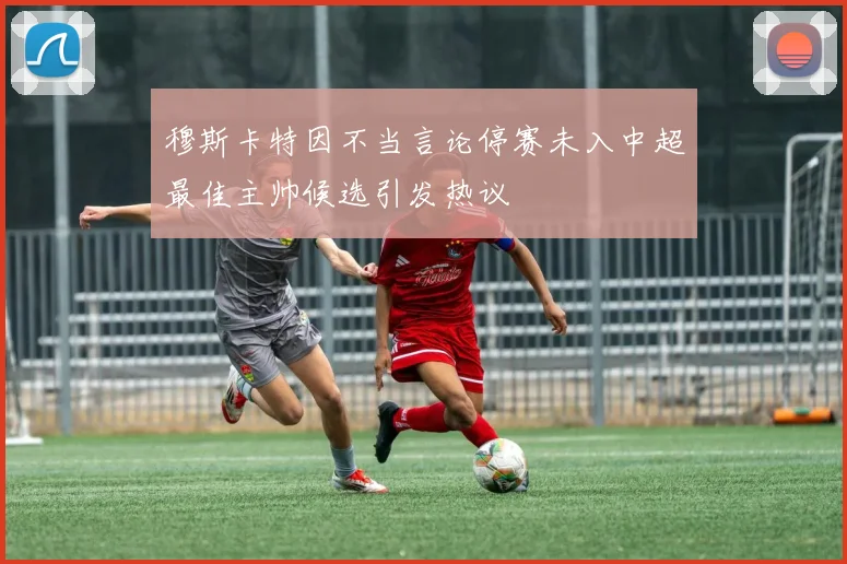 穆斯卡特因不当言论停赛未入中超最佳主帅候选引发热议