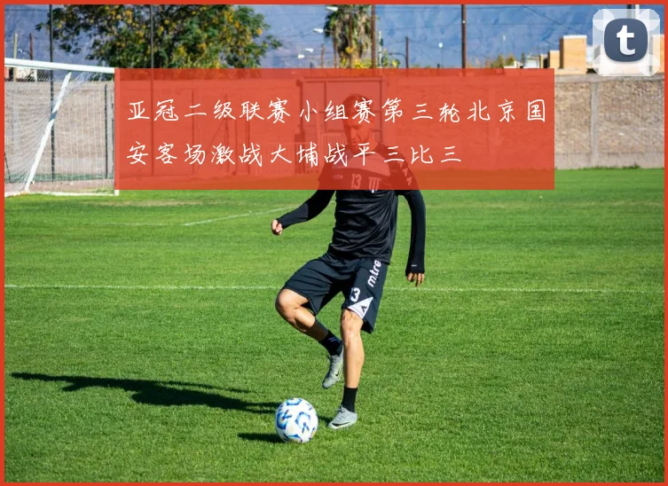 亚冠二级联赛小组赛第三轮北京国安客场激战大埔战平三比三