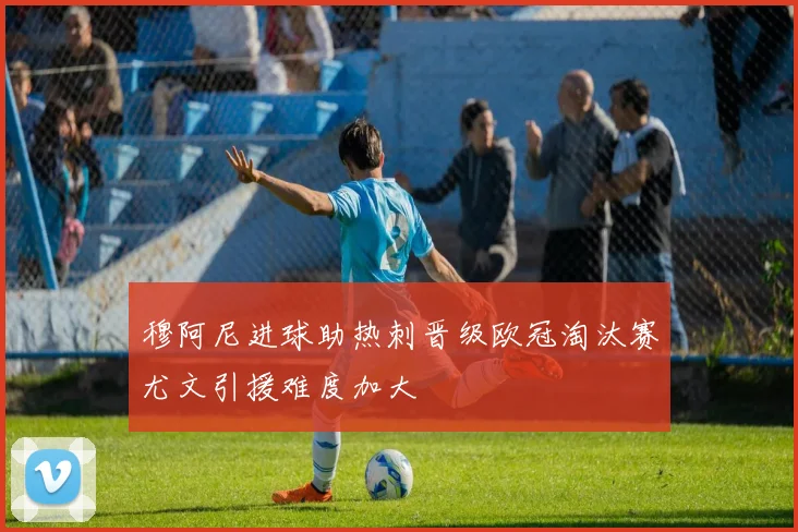 穆阿尼进球助热刺晋级欧冠淘汰赛尤文引援难度加大