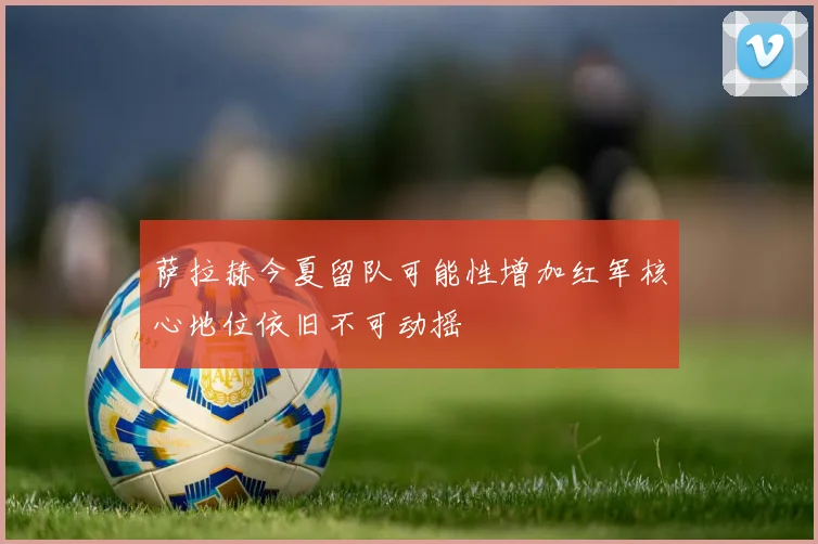 萨拉赫今夏留队可能性增加红军核心地位依旧不可动摇