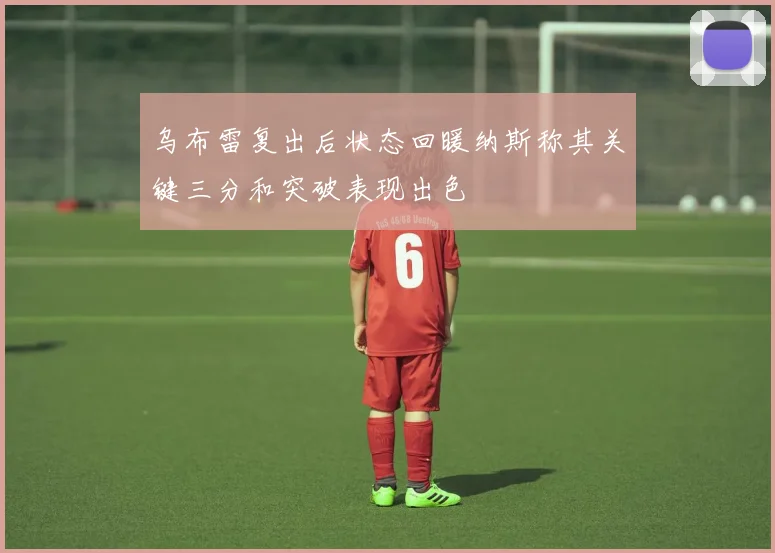 乌布雷复出后状态回暖纳斯称其关键三分和突破表现出色