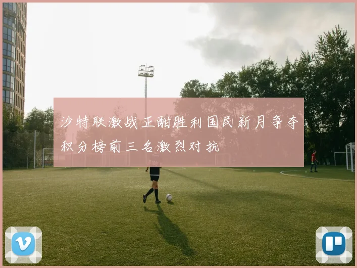 沙特联激战正酣胜利国民新月争夺积分榜前三名激烈对抗