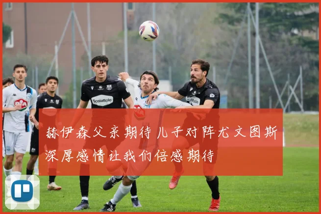 赫伊森父亲期待儿子对阵尤文图斯深厚感情让我们倍感期待
