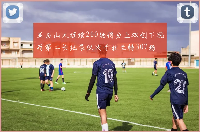亚历山大连续200场得分上双创下现存第二长纪录仅次于杜兰特307场