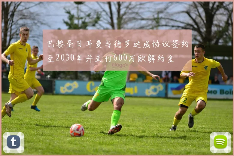 巴黎圣日耳曼与德罗达成协议签约至2030年并支付600万欧解约金
