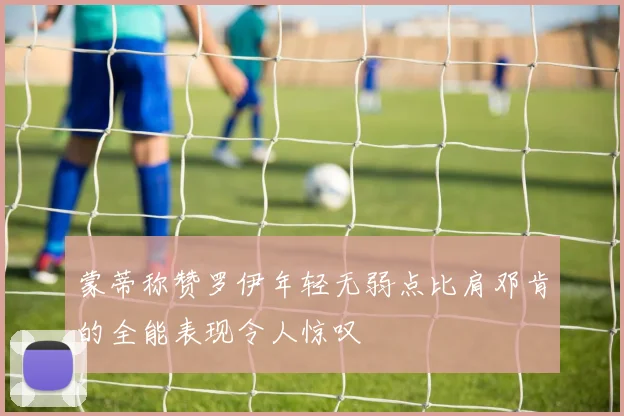 蒙蒂称赞罗伊年轻无弱点比肩邓肯的全能表现令人惊叹