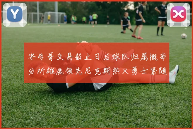 字母哥交易截止日后球队归属概率分析雄鹿领先尼克斯热火勇士紧随其后