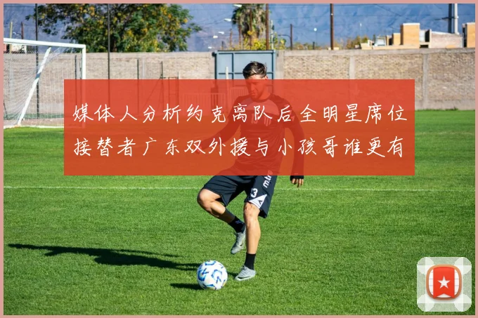 媒体人分析约克离队后全明星席位接替者广东双外援与小孩哥谁更有希望